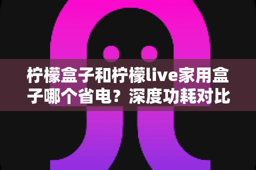 柠檬盒子和柠檬live家用盒子哪个省电？深度功耗对比测评与省电选购全指南