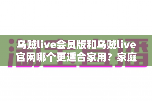 乌贼live会员版和乌贼live官网哪个更适合家用？家庭用户最全对比评测与实用选择指南