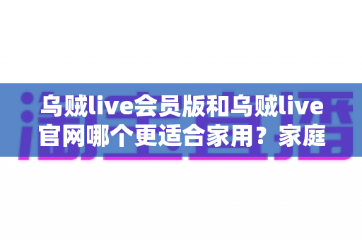 乌贼live会员版和乌贼live官网哪个更适合家用？家庭用户最全对比评测与实用选择指南