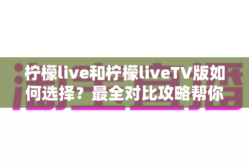 柠檬live和柠檬liveTV版如何选择？最全对比攻略帮你找到最适合的版本
