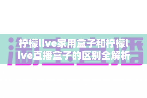 柠檬live家用盒子和柠檬live直播盒子的区别全解析：一篇文章教你选对大屏娱乐利器