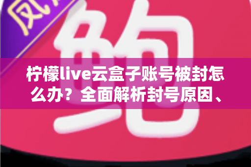 柠檬live云盒子账号被封怎么办?全面解析封号原因、解封流程与预防措施全攻略 柠檬live云盒子账号被封怎么办?全面解析封号原因、解封流程与预防措施全攻略