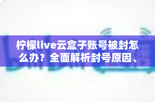 柠檬live云盒子账号被封怎么办?全面解析封号原因、解封流程与预防措施全攻略 柠檬live云盒子账号被封怎么办?全面解析封号原因、解封流程与预防措施全攻略