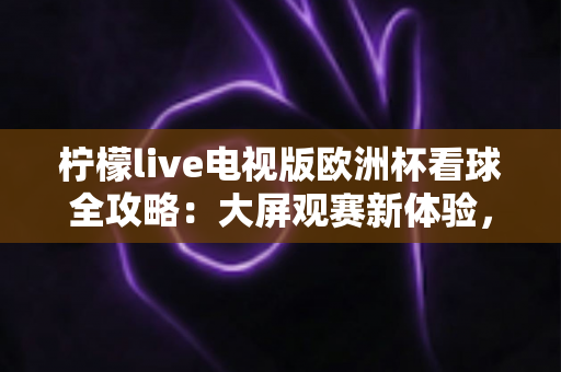柠檬live电视版欧洲杯看球全攻略：大屏观赛新体验，畅享绿茵盛宴