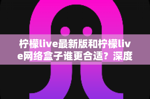 柠檬live最新版和柠檬live网络盒子谁更合适?深度对比分析帮你一次选对不纠结 柠檬live最新版和柠檬live网络盒子谁更合适?深度对比分析帮你一次选对不纠结