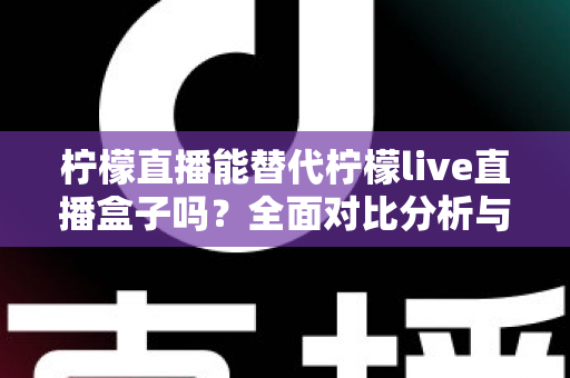柠檬直播能替代柠檬live直播盒子吗？全面对比分析与选购指南助你做出明智选择