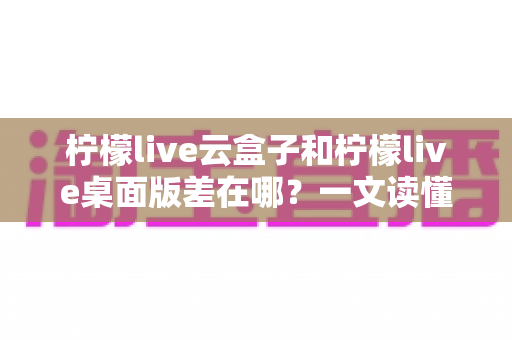 柠檬live云盒子和柠檬live桌面版差在哪?一文读懂两大版本的核心区别与选择指南 柠檬live云盒子和柠檬live桌面版差在哪?一文读懂两大版本的核心区别与选择指南