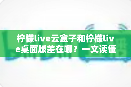 柠檬live云盒子和柠檬live桌面版差在哪?一文读懂两大版本的核心区别与选择指南 柠檬live云盒子和柠檬live桌面版差在哪?一文读懂两大版本的核心区别与选择指南