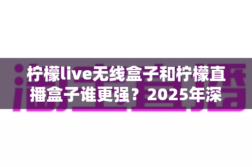 柠檬live无线盒子和柠檬直播盒子谁更强？2025年深度评测帮你一次选对不踩坑
