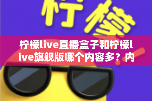 柠檬live直播盒子和柠檬live旗舰版哪个内容多?内容资源深度对比与选购指南 柠檬live直播盒子和柠檬live旗舰版哪个内容多?内容资源深度对比与选购指南