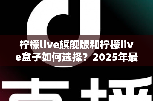 柠檬live旗舰版和柠檬live盒子如何选择？2025年最全选购攻略与深度对比解析