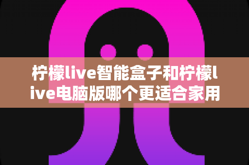 柠檬live智能盒子和柠檬live电脑版哪个更适合家用?一文读懂家庭观影最优解 柠檬live智能盒子和柠檬live电脑版哪个更适合家用?一文读懂家庭观影最优解