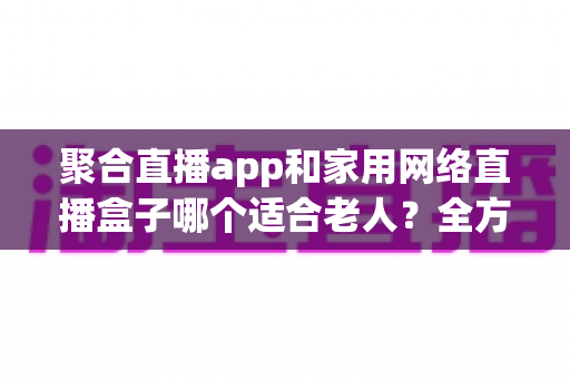 聚合直播app和家用网络直播盒子哪个适合老人?全方位对比与实用选购指南 聚合直播app和家用网络直播盒子哪个适合老人?全方位对比与实用选购指南