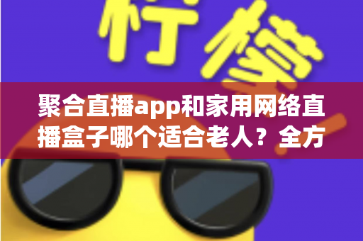 聚合直播app和家用网络直播盒子哪个适合老人?全方位对比与实用选购指南 聚合直播app和家用网络直播盒子哪个适合老人?全方位对比与实用选购指南