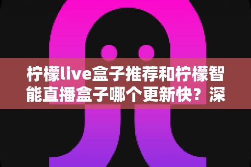 柠檬live盒子推荐和柠檬智能直播盒子哪个更新快?深度对比评测与选购全指南 柠檬live盒子推荐和柠檬智能直播盒子哪个更新快?深度对比评测与选购全指南