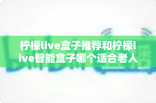 柠檬live盒子推荐和柠檬live智能盒子哪个适合老人？2025年最新选购指南与深度对比解析