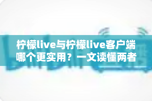 柠檬live与柠檬live客户端哪个更实用？一文读懂两者差异，选对工具不踩坑