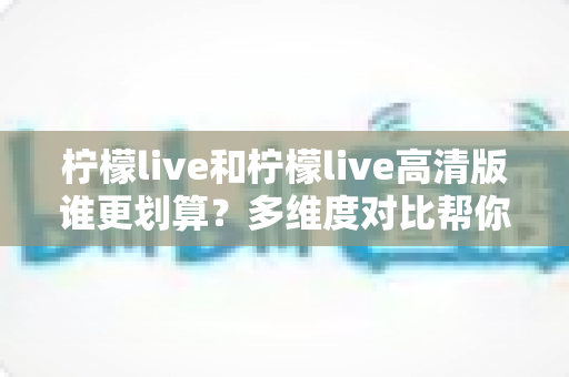 柠檬live和柠檬live高清版谁更划算?多维度对比帮你做出明智选择 柠檬live和柠檬live高清版谁更划算?多维度对比帮你做出明智选择