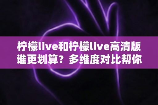 柠檬live和柠檬live高清版谁更划算?多维度对比帮你做出明智选择 柠檬live和柠檬live高清版谁更划算?多维度对比帮你做出明智选择
