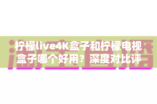 柠檬live4K盒子和柠檬电视盒子哪个好用?深度对比评测助你选对不踩坑 柠檬live4K盒子和柠檬电视盒子哪个好用?深度对比评测助你选对不踩坑