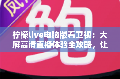 柠檬live电脑版看卫视：大屏高清直播体验全攻略，让你在家轻松畅享海量卫视节目