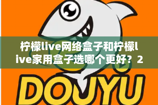 柠檬live网络盒子和柠檬live家用盒子选哪个更好？2024年最全选购对比指南，看完不踩坑！