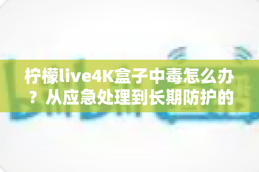 柠檬live4K盒子中毒怎么办？从应急处理到长期防护的完整安全指南