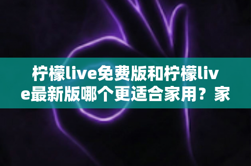 柠檬live免费版和柠檬live最新版哪个更适合家用?家庭用户版本选择全攻略 柠檬live免费版和柠檬live最新版哪个更适合家用?家庭用户版本选择全攻略