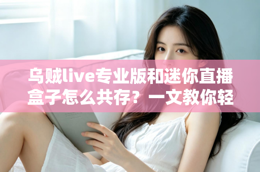 乌贼live专业版和迷你直播盒子怎么共存?一文教你轻松实现双工具并行使用 乌贼live专业版和迷你直播盒子怎么共存?一文教你轻松实现双工具并行使用