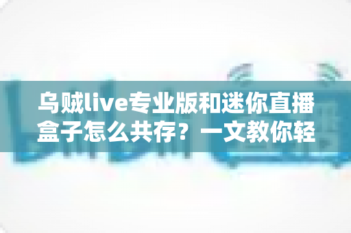 乌贼live专业版和迷你直播盒子怎么共存？一文教你轻松实现双工具并行使用