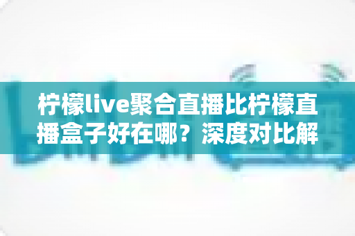 柠檬live聚合直播比柠檬直播盒子好在哪？深度对比解析与选购使用指南