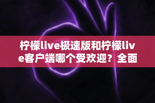 柠檬live极速版和柠檬live客户端哪个受欢迎？全面对比解析与选择指南