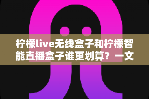 柠檬live无线盒子和柠檬智能直播盒子谁更划算？一文看懂两款直播设备的高性价比选购指南