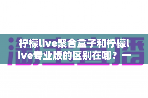 柠檬live聚合盒子和柠檬live专业版的区别在哪？一篇读懂两款产品的深度对比指南