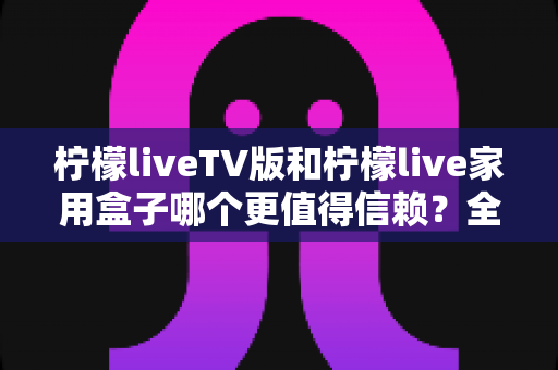柠檬liveTV版和柠檬live家用盒子哪个更值得信赖？全方位对比测评与选购指南