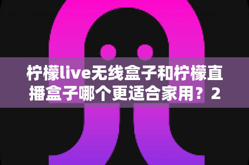 柠檬live无线盒子和柠檬直播盒子哪个更适合家用？2025年家庭用户选购全攻略深度解析