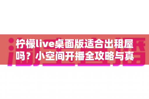 柠檬live桌面版适合出租屋吗?小空间开播全攻略与真实体验分享 柠檬live桌面版适合出租屋吗?小空间开播全攻略与真实体验分享