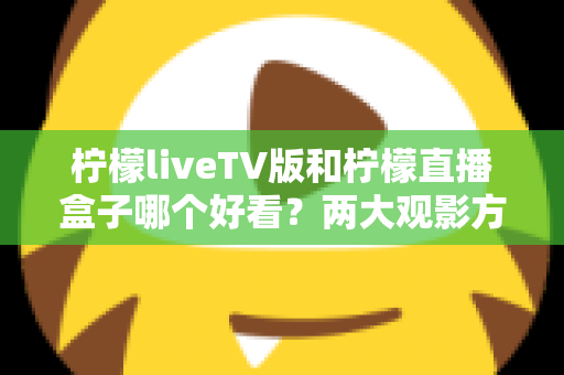柠檬liveTV版和柠檬直播盒子哪个好看？两大观影方案深度对比评测帮你做出明智选择