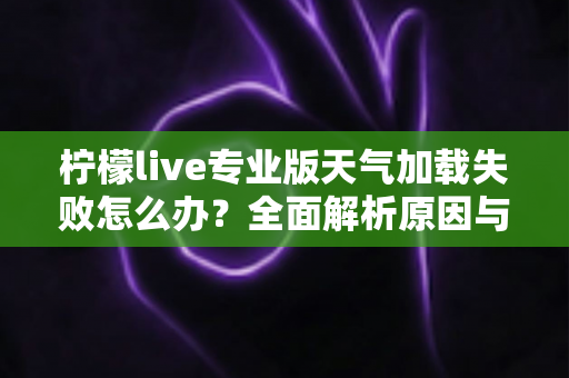 柠檬live专业版天气加载失败怎么办?全面解析原因与实用解决方案指南 柠檬live专业版天气加载失败怎么办?全面解析原因与实用解决方案指南