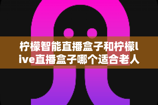 柠檬智能直播盒子和柠檬live直播盒子哪个适合老人？深度对比测评，帮您为父母选出最省心的观剧神器