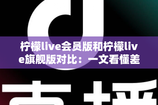 柠檬live会员版和柠檬live旗舰版对比:一文看懂差异,选对版本不花冤枉钱 柠檬live会员版和柠檬live旗舰版对比:一文看懂差异,选对版本不花冤枉钱