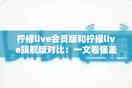 柠檬live会员版和柠檬live旗舰版对比:一文看懂差异,选对版本不花冤枉钱 柠檬live会员版和柠檬live旗舰版对比:一文看懂差异,选对版本不花冤枉钱
