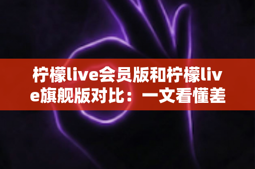 柠檬live会员版和柠檬live旗舰版对比:一文看懂差异,选对版本不花冤枉钱 柠檬live会员版和柠檬live旗舰版对比:一文看懂差异,选对版本不花冤枉钱