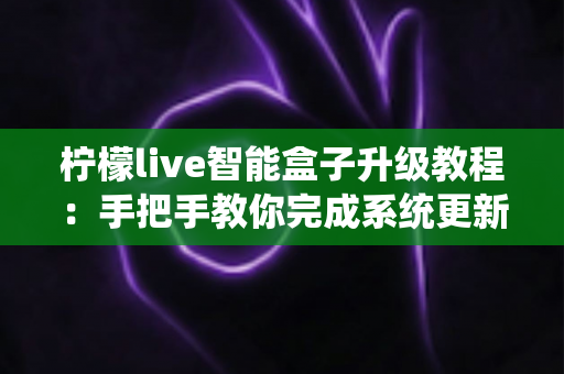 柠檬live智能盒子升级教程:手把手教你完成系统更新,让电视盒子焕然一新 柠檬live智能盒子升级教程:手把手教你完成系统更新,让电视盒子焕然一新