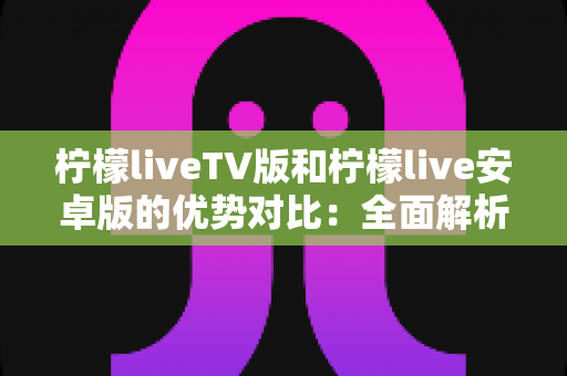 柠檬liveTV版和柠檬live安卓版的优势对比：全面解析帮你选出最适合的版本