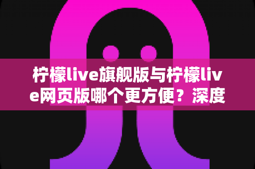 柠檬live旗舰版与柠檬live网页版哪个更方便？深度对比评测帮你选对版本