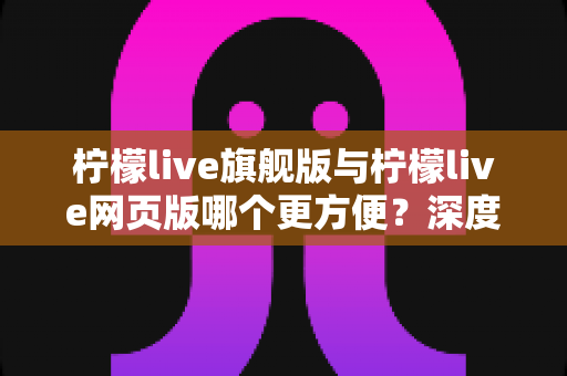 柠檬live旗舰版与柠檬live网页版哪个更方便？深度对比评测帮你选对版本