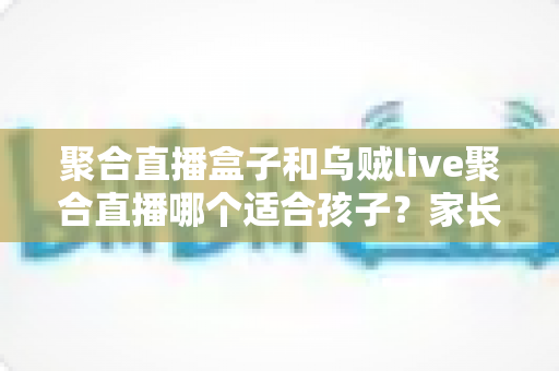 聚合直播盒子和乌贼live聚合直播哪个适合孩子?家长必读的全面解析与安全选择指南 聚合直播盒子和乌贼live聚合直播哪个适合孩子?家长必读的全面解析与安全选择指南