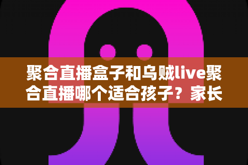 聚合直播盒子和乌贼live聚合直播哪个适合孩子?家长必读的全面解析与安全选择指南 聚合直播盒子和乌贼live聚合直播哪个适合孩子?家长必读的全面解析与安全选择指南