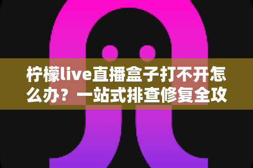 柠檬live直播盒子打不开怎么办?一站式排查修复全攻略 柠檬live直播盒子打不开怎么办?一站式排查修复全攻略
